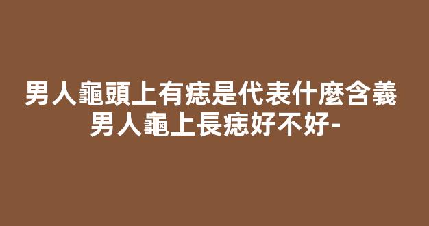 男人龜頭上有痣是代表什麼含義 男人龜上長痣好不好-